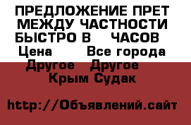 ПРЕДЛОЖЕНИЕ ПРЕТ МЕЖДУ ЧАСТНОСТИ БЫСТРО В 72 ЧАСОВ › Цена ­ 0 - Все города Другое » Другое   . Крым,Судак